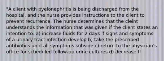 "A client with pyelonephritis is being discharged from the hospital, and the nurse provides instructions to the client to prevent recurrence. The nurse determines that the cleint understands the information that was given if the client states an intention to: a) increase fluids for 2 days if signs and symptoms of a urinary tract infection develop b) take the prescribed antibiotics until all symptoms subside c) return to the physician's office for scheduled follow-up urine cultures d) decrease fl