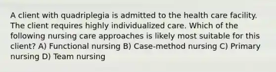 A client with quadriplegia is admitted to the health care facility. The client requires highly individualized care. Which of the following nursing care approaches is likely most suitable for this client? A) Functional nursing B) Case-method nursing C) Primary nursing D) Team nursing