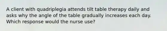 A client with quadriplegia attends tilt table therapy daily and asks why the angle of the table gradually increases each day. Which response would the nurse use?