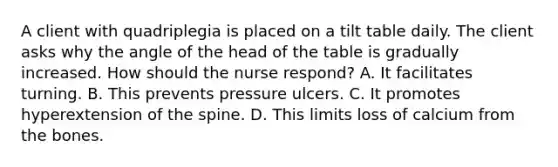 A client with quadriplegia is placed on a tilt table daily. The client asks why the angle of the head of the table is gradually increased. How should the nurse respond? A. It facilitates turning. B. This prevents pressure ulcers. C. It promotes hyperextension of the spine. D. This limits loss of calcium from the bones.