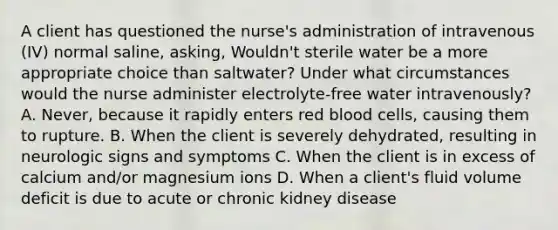 A client has questioned the nurse's administration of intravenous (IV) normal saline, asking, Wouldn't sterile water be a more appropriate choice than saltwater? Under what circumstances would the nurse administer electrolyte-free water intravenously? A. Never, because it rapidly enters red blood cells, causing them to rupture. B. When the client is severely dehydrated, resulting in neurologic signs and symptoms C. When the client is in excess of calcium and/or magnesium ions D. When a client's fluid volume deficit is due to acute or chronic kidney disease