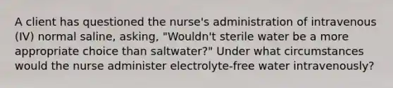 A client has questioned the nurse's administration of intravenous (IV) normal saline, asking, "Wouldn't sterile water be a more appropriate choice than saltwater?" Under what circumstances would the nurse administer electrolyte-free water intravenously?