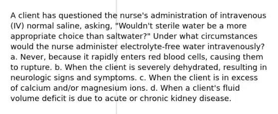 A client has questioned the nurse's administration of intravenous (IV) normal saline, asking, "Wouldn't sterile water be a more appropriate choice than saltwater?" Under what circumstances would the nurse administer electrolyte-free water intravenously? a. Never, because it rapidly enters red blood cells, causing them to rupture. b. When the client is severely dehydrated, resulting in neurologic signs and symptoms. c. When the client is in excess of calcium and/or magnesium ions. d. When a client's fluid volume deficit is due to acute or chronic kidney disease.