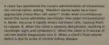 A client has questioned the nurse's administration of intravenous (IV) normal saline, asking, "Wouldn't sterile water be a more appropriate choice than salt water?" Under what circumstances would the nurse administer electrolyte- free water intravenously? A. Never, because it rapidly enters red blood cells, causing them to rupture. B. When the client is severely dehydrated, resulting in neurologic signs and symptoms C. When the client is in excess of calcium and/or magnesium ions D. When a client's fluid volume deficit is due to acute or chronic kidney disease