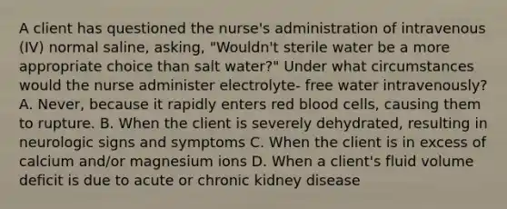 A client has questioned the nurse's administration of intravenous (IV) normal saline, asking, "Wouldn't sterile water be a more appropriate choice than salt water?" Under what circumstances would the nurse administer electrolyte- free water intravenously? A. Never, because it rapidly enters red blood cells, causing them to rupture. B. When the client is severely dehydrated, resulting in neurologic signs and symptoms C. When the client is in excess of calcium and/or magnesium ions D. When a client's fluid volume deficit is due to acute or chronic kidney disease