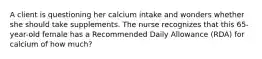 A client is questioning her calcium intake and wonders whether she should take supplements. The nurse recognizes that this 65-year-old female has a Recommended Daily Allowance (RDA) for calcium of how much?