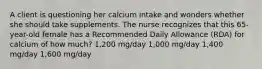 A client is questioning her calcium intake and wonders whether she should take supplements. The nurse recognizes that this 65-year-old female has a Recommended Daily Allowance (RDA) for calcium of how much? 1,200 mg/day 1,000 mg/day 1,400 mg/day 1,600 mg/day