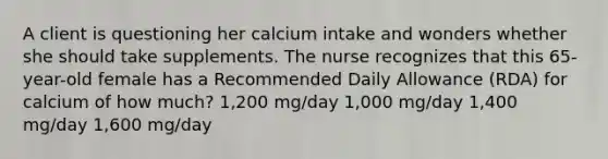 A client is questioning her calcium intake and wonders whether she should take supplements. The nurse recognizes that this 65-year-old female has a Recommended Daily Allowance (RDA) for calcium of how much? 1,200 mg/day 1,000 mg/day 1,400 mg/day 1,600 mg/day