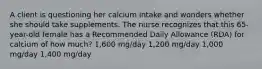 A client is questioning her calcium intake and wonders whether she should take supplements. The nurse recognizes that this 65-year-old female has a Recommended Daily Allowance (RDA) for calcium of how much? 1,600 mg/day 1,200 mg/day 1,000 mg/day 1,400 mg/day