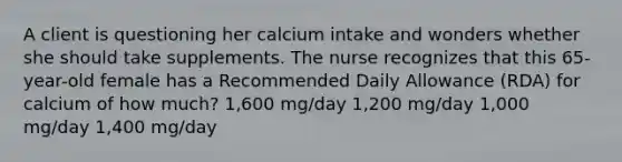 A client is questioning her calcium intake and wonders whether she should take supplements. The nurse recognizes that this 65-year-old female has a Recommended Daily Allowance (RDA) for calcium of how much? 1,600 mg/day 1,200 mg/day 1,000 mg/day 1,400 mg/day