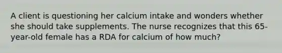 A client is questioning her calcium intake and wonders whether she should take supplements. The nurse recognizes that this 65-year-old female has a RDA for calcium of how much?