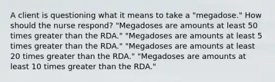 A client is questioning what it means to take a "megadose." How should the nurse respond? "Megadoses are amounts at least 50 times greater than the RDA." "Megadoses are amounts at least 5 times greater than the RDA." "Megadoses are amounts at least 20 times greater than the RDA." "Megadoses are amounts at least 10 times greater than the RDA."