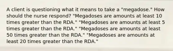 A client is questioning what it means to take a "megadose." How should the nurse respond? "Megadoses are amounts at least 10 times greater than the RDA." "Megadoses are amounts at least 5 times greater than the RDA." "Megadoses are amounts at least 50 times greater than the RDA." "Megadoses are amounts at least 20 times greater than the RDA."