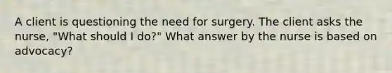 A client is questioning the need for surgery. The client asks the nurse, "What should I do?" What answer by the nurse is based on advocacy?