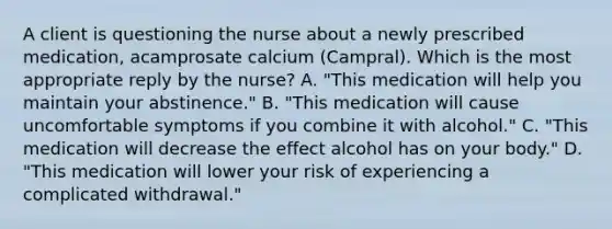 A client is questioning the nurse about a newly prescribed medication, acamprosate calcium (Campral). Which is the most appropriate reply by the nurse? A. "This medication will help you maintain your abstinence." B. "This medication will cause uncomfortable symptoms if you combine it with alcohol." C. "This medication will decrease the effect alcohol has on your body." D. "This medication will lower your risk of experiencing a complicated withdrawal."