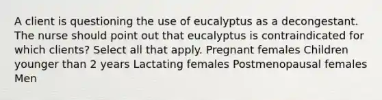 A client is questioning the use of eucalyptus as a decongestant. The nurse should point out that eucalyptus is contraindicated for which clients? Select all that apply. Pregnant females Children younger than 2 years Lactating females Postmenopausal females Men