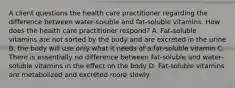 A client questions the health care practitioner regarding the difference between water-soluble and fat-soluble vitamins. How does the health care practitioner respond? A. Fat-soluble vitamins are not sorted by the body and are excreted in the urine B. the body will use only what it needs of a fat-soluble vitamin C. There is essentially no difference between fat-soluble and water-soluble vitamins in the effect on the body D. Fat-soluble vitamins are metabolized and excreted more slowly