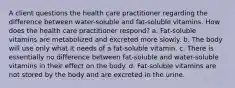 A client questions the health care practitioner regarding the difference between water-soluble and fat-soluble vitamins. How does the health care practitioner respond? a. Fat-soluble vitamins are metabolized and excreted more slowly. b. The body will use only what it needs of a fat-soluble vitamin. c. There is essentially no difference between fat-soluble and water-soluble vitamins in their effect on the body. d. Fat-soluble vitamins are not stored by the body and are excreted in the urine.