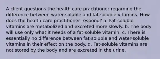 A client questions the health care practitioner regarding the difference between water-soluble and fat-soluble vitamins. How does the health care practitioner respond? a. Fat-soluble vitamins are metabolized and excreted more slowly. b. The body will use only what it needs of a fat-soluble vitamin. c. There is essentially no difference between fat-soluble and water-soluble vitamins in their effect on the body. d. Fat-soluble vitamins are not stored by the body and are excreted in the urine.