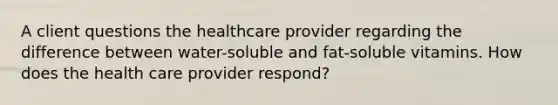 A client questions the healthcare provider regarding the difference between water-soluble and fat-soluble vitamins. How does the health care provider respond?