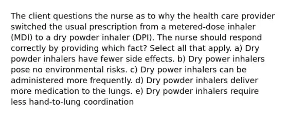 The client questions the nurse as to why the health care provider switched the usual prescription from a metered-dose inhaler (MDI) to a dry powder inhaler (DPI). The nurse should respond correctly by providing which fact? Select all that apply. a) Dry powder inhalers have fewer side effects. b) Dry power inhalers pose no environmental risks. c) Dry power inhalers can be administered more frequently. d) Dry powder inhalers deliver more medication to the lungs. e) Dry powder inhalers require less hand-to-lung coordination