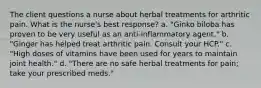 The client questions a nurse about herbal treatments for arthritic pain. What is the nurse's best response? a. "Ginko biloba has proven to be very useful as an anti-inflammatory agent." b. "Ginger has helped treat arthritic pain. Consult your HCP." c. "High doses of vitamins have been used for years to maintain joint health." d. "There are no safe herbal treatments for pain; take your prescribed meds."