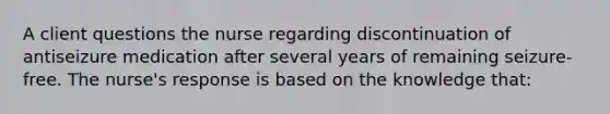 A client questions the nurse regarding discontinuation of antiseizure medication after several years of remaining​ seizure-free. The​ nurse's response is based on the knowledge​ that: