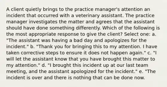 A client quietly brings to the practice manager's attention an incident that occurred with a veterinary assistant. The practice manager investigates the matter and agrees that the assistant should have done something differently. Which of the following is the most appropriate response to give the client? Select one: a. "The assistant was having a bad day and apologizes for the incident." b. "Thank you for bringing this to my attention. I have taken corrective steps to ensure it does not happen again." c. "I will let the assistant know that you have brought this matter to my attention." d. "I brought this incident up at our last team meeting, and the assistant apologized for the incident." e. "The incident is over and there is nothing that can be done now.