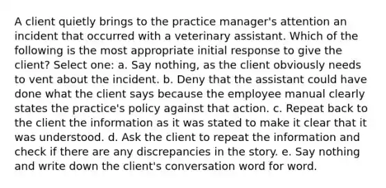 A client quietly brings to the practice manager's attention an incident that occurred with a veterinary assistant. Which of the following is the most appropriate initial response to give the client? Select one: a. Say nothing, as the client obviously needs to vent about the incident. b. Deny that the assistant could have done what the client says because the employee manual clearly states the practice's policy against that action. c. Repeat back to the client the information as it was stated to make it clear that it was understood. d. Ask the client to repeat the information and check if there are any discrepancies in the story. e. Say nothing and write down the client's conversation word for word.