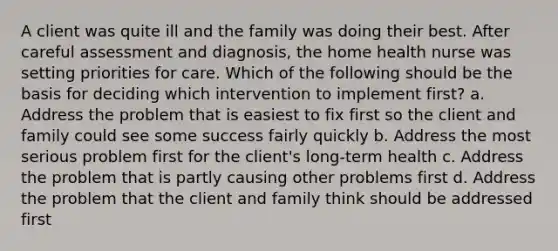 A client was quite ill and the family was doing their best. After careful assessment and diagnosis, the home health nurse was setting priorities for care. Which of the following should be the basis for deciding which intervention to implement first? a. Address the problem that is easiest to fix first so the client and family could see some success fairly quickly b. Address the most serious problem first for the client's long-term health c. Address the problem that is partly causing other problems first d. Address the problem that the client and family think should be addressed first