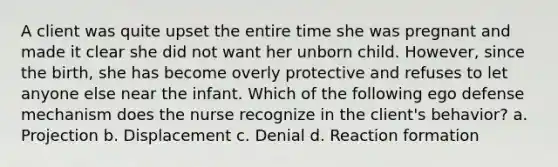 A client was quite upset the entire time she was pregnant and made it clear she did not want her unborn child. However, since the birth, she has become overly protective and refuses to let anyone else near the infant. Which of the following ego defense mechanism does the nurse recognize in the client's behavior? a. Projection b. Displacement c. Denial d. Reaction formation