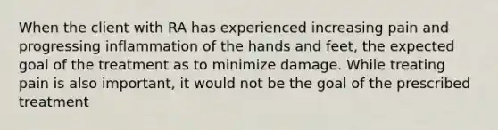 When the client with RA has experienced increasing pain and progressing inflammation of the hands and feet, the expected goal of the treatment as to minimize damage. While treating pain is also important, it would not be the goal of the prescribed treatment