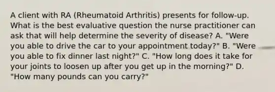 A client with RA (Rheumatoid Arthritis) presents for follow-up. What is the best evaluative question the nurse practitioner can ask that will help determine the severity of disease? A. "Were you able to drive the car to your appointment today?" B. "Were you able to fix dinner last night?" C. "How long does it take for your joints to loosen up after you get up in the morning?" D. "How many pounds can you carry?"