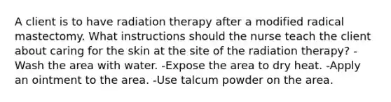 A client is to have radiation therapy after a modified radical mastectomy. What instructions should the nurse teach the client about caring for the skin at the site of the radiation therapy? -Wash the area with water. -Expose the area to dry heat. -Apply an ointment to the area. -Use talcum powder on the area.