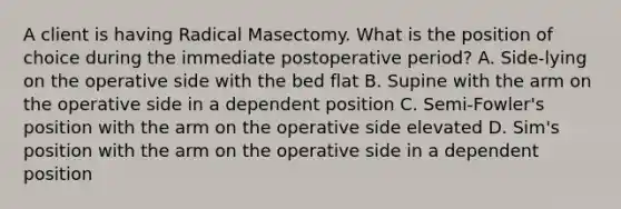 A client is having Radical Masectomy. What is the position of choice during the immediate postoperative period? A. Side-lying on the operative side with the bed flat B. Supine with the arm on the operative side in a dependent position C. Semi-Fowler's position with the arm on the operative side elevated D. Sim's position with the arm on the operative side in a dependent position