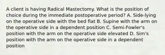 A client is having Radical Mastectomy. What is the position of choice during the immediate postoperative period? A. Side-lying on the operative side with the bed flat B. Supine with the arm on the operative side in a dependent position C. Semi-Fowler's position with the arm on the operative side elevated D. Sim's position with the arm on the operative side in a dependent position