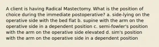 A client is having Radical Mastectomy. What is the position of choice during the immediate postoperative? a. side-lying on the operative side with the bed flat b. supine with the arm on the operative side in a dependent position c. semi-fowler's position with the arm on the operative side elevated d. sim's position with the arm on the operative side in a dependent position