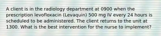 A client is in the radiology department at 0900 when the prescription levofloxacin (Levaquin) 500 mg IV every 24 hours is scheduled to be administered. The client returns to the unit at 1300. What is the best intervention for the nurse to implement?