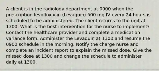 A client is in the radiology department at 0900 when the prescription levofloxacin (Levaquin) 500 mg IV every 24 hours is scheduled to be administered. The client returns to the unit at 1300. What is the best intervention for the nurse to implement? Contact the healthcare provider and complete a medication variance form. Administer the Levaquin at 1300 and resume the 0900 schedule in the morning. Notify the charge nurse and complete an incident report to explain the missed dose. Give the missed dose at 1300 and change the schedule to administer daily at 1300.