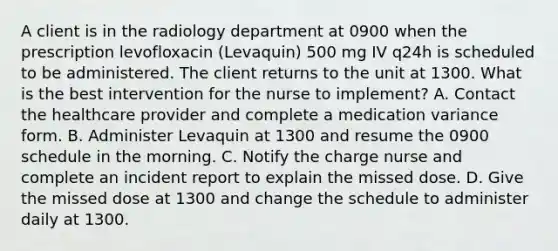 A client is in the radiology department at 0900 when the prescription levofloxacin (Levaquin) 500 mg IV q24h is scheduled to be administered. The client returns to the unit at 1300. What is the best intervention for the nurse to implement? A. Contact the healthcare provider and complete a medication variance form. B. Administer Levaquin at 1300 and resume the 0900 schedule in the morning. C. Notify the charge nurse and complete an incident report to explain the missed dose. D. Give the missed dose at 1300 and change the schedule to administer daily at 1300.