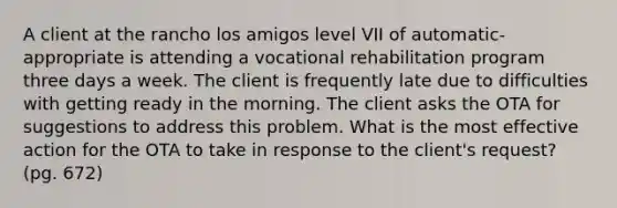 A client at the rancho los amigos level VII of automatic-appropriate is attending a <a href='https://www.questionai.com/knowledge/kOEkPDGGzf-vocational-rehabilitation' class='anchor-knowledge'>vocational rehabilitation</a> program three days a week. The client is frequently late due to difficulties with getting ready in the morning. The client asks the OTA for suggestions to address this problem. What is the most effective action for the OTA to take in response to the client's request? (pg. 672)