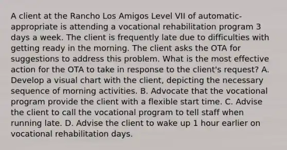 A client at the Rancho Los Amigos Level VII of automatic-appropriate is attending a vocational rehabilitation program 3 days a week. The client is frequently late due to difficulties with getting ready in the morning. The client asks the OTA for suggestions to address this problem. What is the most effective action for the OTA to take in response to the client's request? A. Develop a visual chart with the client, depicting the necessary sequence of morning activities. B. Advocate that the vocational program provide the client with a flexible start time. C. Advise the client to call the vocational program to tell staff when running late. D. Advise the client to wake up 1 hour earlier on vocational rehabilitation days.