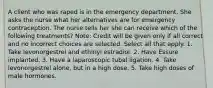 A client who was raped is in the emergency department. She asks the nurse what her alternatives are for emergency contraception. The nurse tells her she can receive which of the following treatments? Note: Credit will be given only if all correct and no incorrect choices are selected. Select all that apply. 1. Take levonorgestrel and ethinyl estradiol. 2. Have Essure implanted. 3. Have a laparoscopic tubal ligation. 4. Take levonorgestrel alone, but in a high dose. 5. Take high doses of male hormones.