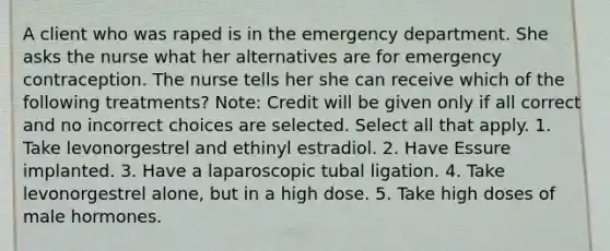 A client who was raped is in the emergency department. She asks the nurse what her alternatives are for emergency contraception. The nurse tells her she can receive which of the following treatments? Note: Credit will be given only if all correct and no incorrect choices are selected. Select all that apply. 1. Take levonorgestrel and ethinyl estradiol. 2. Have Essure implanted. 3. Have a laparoscopic tubal ligation. 4. Take levonorgestrel alone, but in a high dose. 5. Take high doses of male hormones.