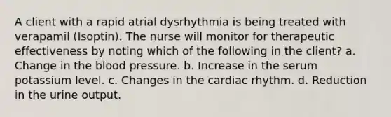 A client with a rapid atrial dysrhythmia is being treated with verapamil (Isoptin). The nurse will monitor for therapeutic effectiveness by noting which of the following in the client? a. Change in the blood pressure. b. Increase in the serum potassium level. c. Changes in the cardiac rhythm. d. Reduction in the urine output.