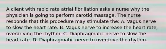 A client with rapid rate atrial fibrillation asks a nurse why the physician is going to perform carotid massage. The nurse responds that this procedure may stimulate the: A. Vagus nerve to slow <a href='https://www.questionai.com/knowledge/kya8ocqc6o-the-heart' class='anchor-knowledge'>the heart</a> rate. B. Vagus nerve to increase the heart rate; overdriving the rhythm. C. Diaphragmatic nerve to slow the heart rate. D. Diaphragmatic nerve to overdrive the rhythm.