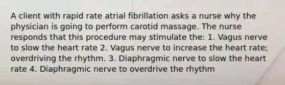 A client with rapid rate atrial fibrillation asks a nurse why the physician is going to perform carotid massage. The nurse responds that this procedure may stimulate the: 1. Vagus nerve to slow the heart rate 2. Vagus nerve to increase the heart rate; overdriving the rhythm. 3. Diaphragmic nerve to slow the heart rate 4. Diaphragmic nerve to overdrive the rhythm