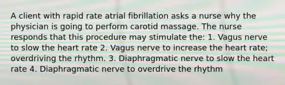 A client with rapid rate atrial fibrillation asks a nurse why the physician is going to perform carotid massage. The nurse responds that this procedure may stimulate the: 1. Vagus nerve to slow the heart rate 2. Vagus nerve to increase the heart rate; overdriving the rhythm. 3. Diaphragmatic nerve to slow the heart rate 4. Diaphragmatic nerve to overdrive the rhythm