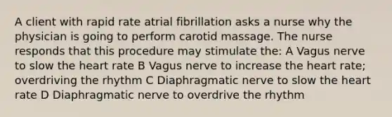 A client with rapid rate atrial fibrillation asks a nurse why the physician is going to perform carotid massage. The nurse responds that this procedure may stimulate the: A Vagus nerve to slow the heart rate B Vagus nerve to increase the heart rate; overdriving the rhythm C Diaphragmatic nerve to slow the heart rate D Diaphragmatic nerve to overdrive the rhythm