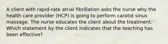 A client with rapid-rate atrial fibrillation asks the nurse why the health care provider (HCP) is going to perform carotid sinus massage. The nurse educates the client about the treatment. Which statement by the client indicates that the teaching has been effective?